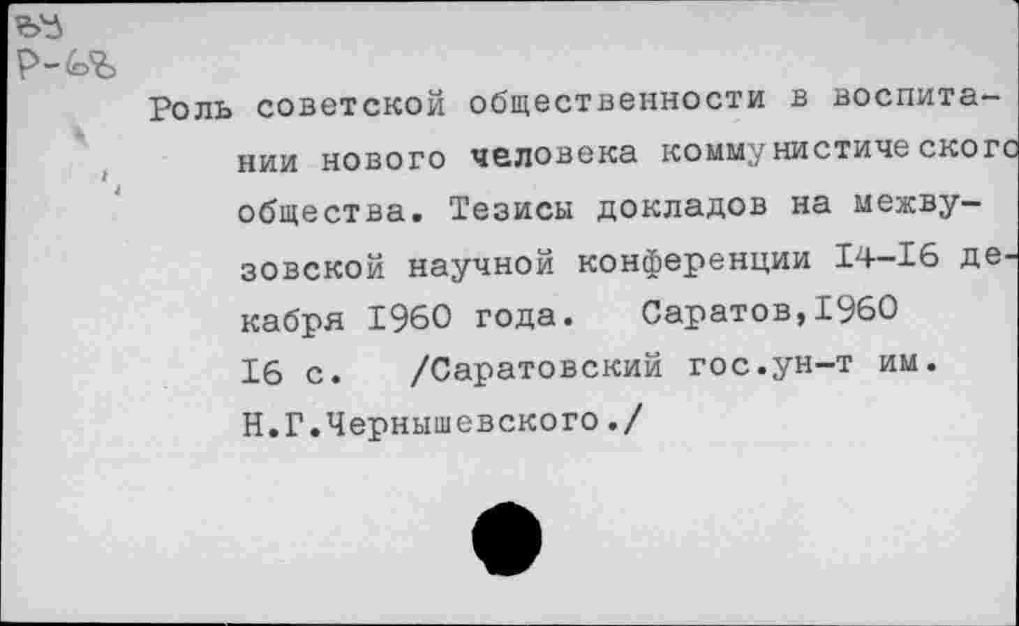 ﻿р-4>%
Роль советской общественности в воспитании нового человека коммунистическое общества. Тезисы докладов на межвузовской научной конференции 14-16 де кабря 1960 года. Саратов,1960 16 с. /Саратовский гос.ун-т им. Н. Г.Чернышевского./